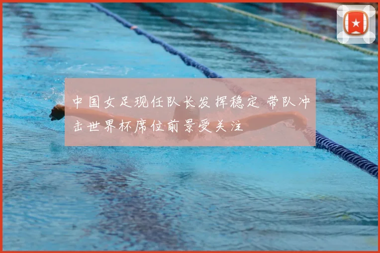 中国女足现任队长发挥稳定 带队冲击世界杯席位前景受关注