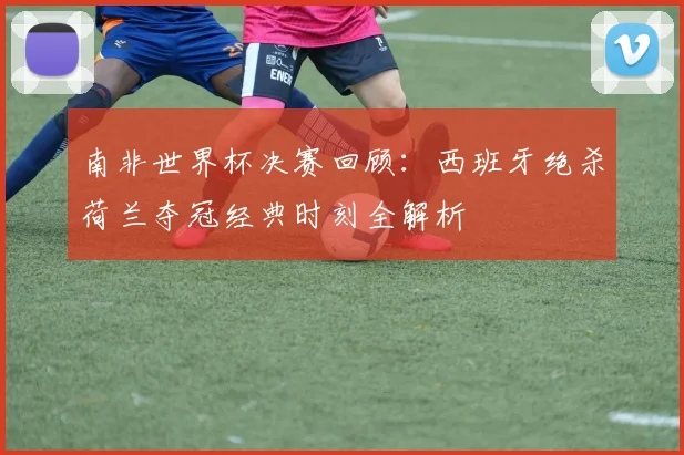 南非世界杯决赛回顾：西班牙绝杀荷兰夺冠经典时刻全解析