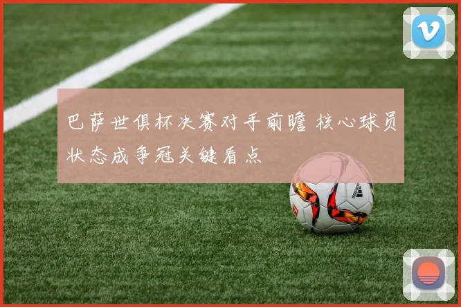 巴萨世俱杯决赛对手前瞻 核心球员状态成争冠关键看点