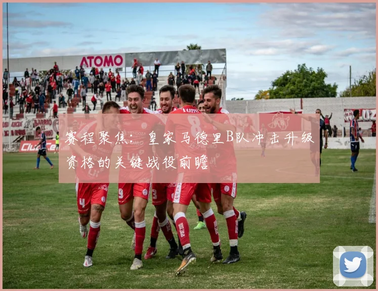 赛程聚焦：皇家马德里B队冲击升级资格的关键战役前瞻