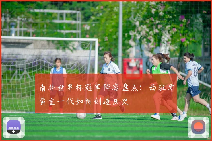 南非世界杯冠军阵容盘点：西班牙黄金一代如何创造历史