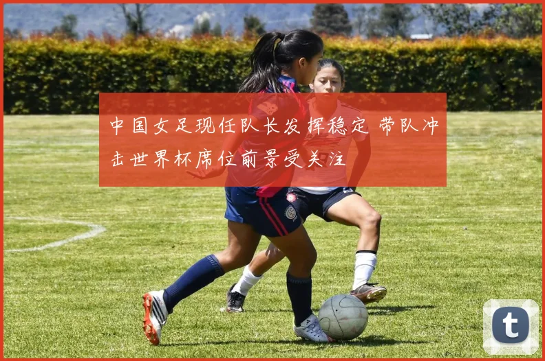 中国女足现任队长发挥稳定 带队冲击世界杯席位前景受关注