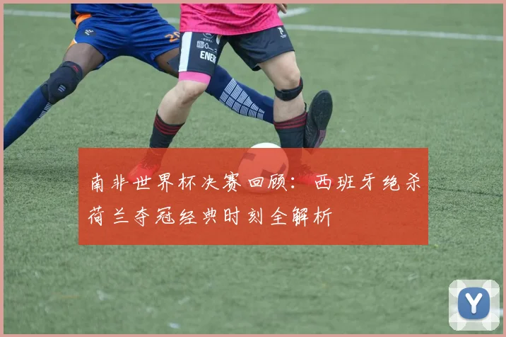 南非世界杯决赛回顾：西班牙绝杀荷兰夺冠经典时刻全解析