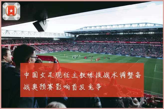 中国女足现任主教练技战术调整备战奥预赛影响首发竞争