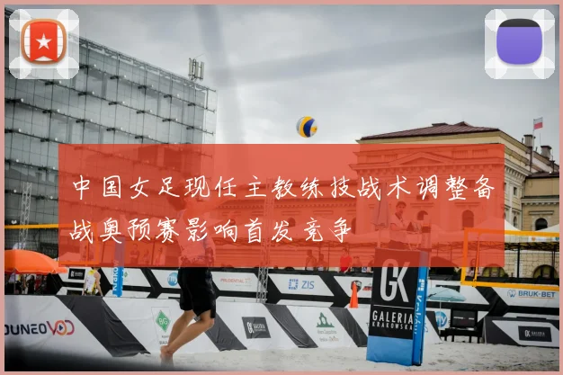 中国女足现任主教练技战术调整备战奥预赛影响首发竞争