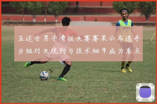 亚运会男子滑板决赛赛果公布选手分组对决规则与技术细节成为看点