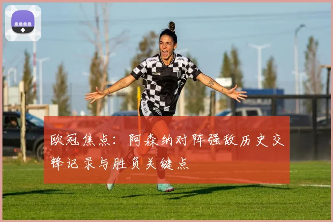 欧冠焦点：阿森纳对阵强敌历史交锋记录与胜负关键点